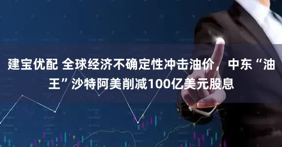 建宝优配 全球经济不确定性冲击油价，中东“油王”沙特阿美削减100亿美元股息
