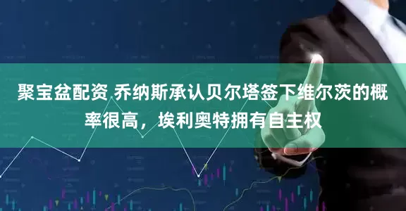聚宝盆配资 乔纳斯承认贝尔塔签下维尔茨的概率很高，埃利奥特拥有自主权
