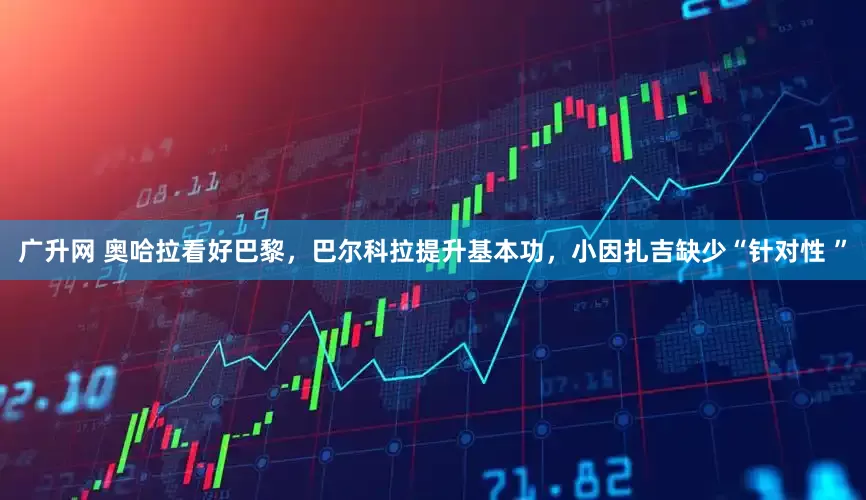 广升网 奥哈拉看好巴黎，巴尔科拉提升基本功，小因扎吉缺少“针对性 ”
