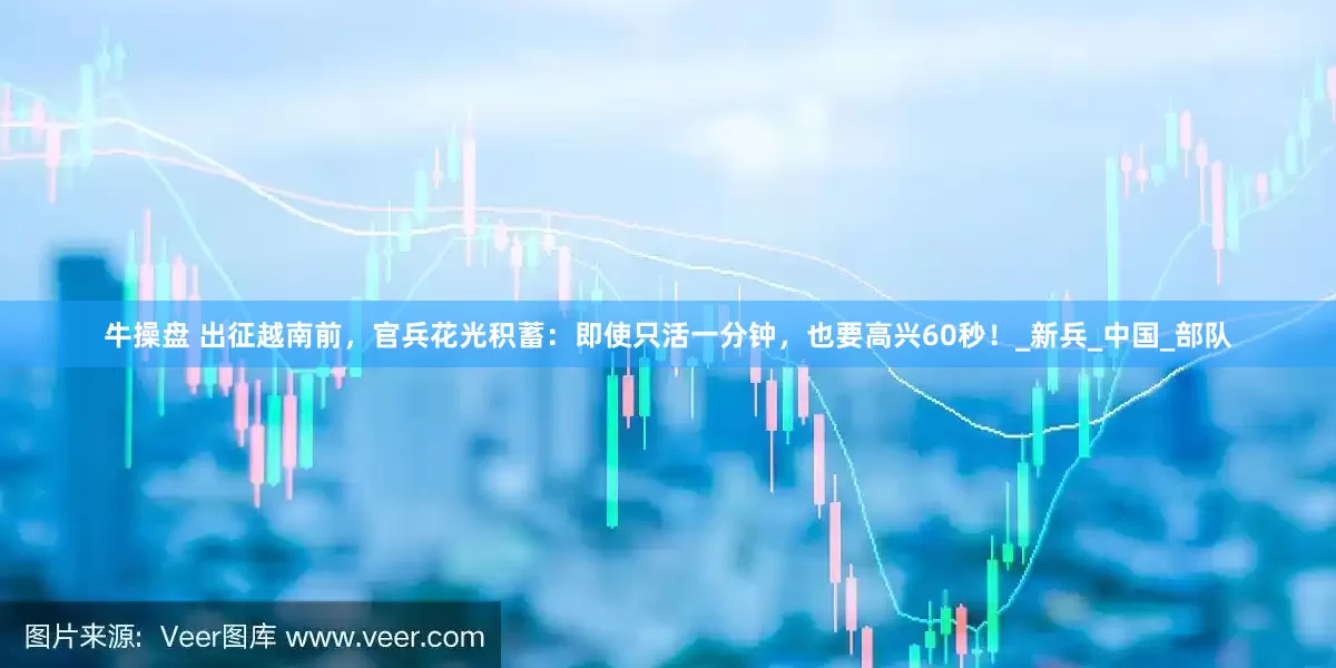 牛操盘 出征越南前，官兵花光积蓄：即使只活一分钟，也要高兴60秒！_新兵_中国_部队