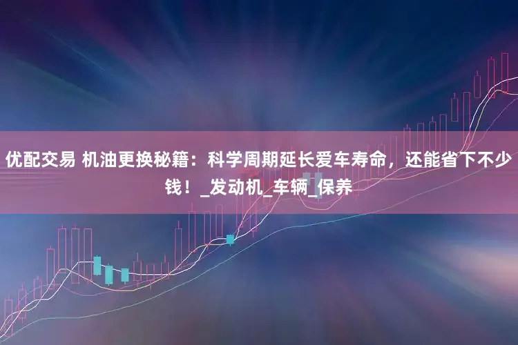 优配交易 机油更换秘籍：科学周期延长爱车寿命，还能省下不少钱！_发动机_车辆_保养