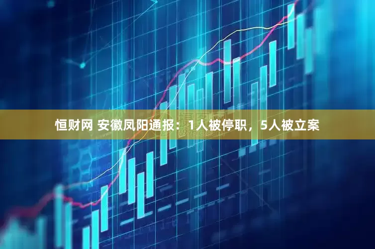 恒财网 安徽凤阳通报：1人被停职，5人被立案