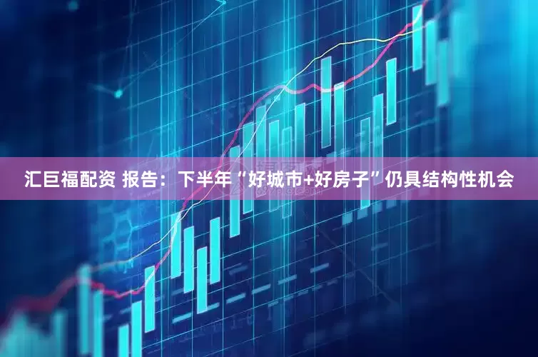 汇巨福配资 报告：下半年“好城市+好房子”仍具结构性机会