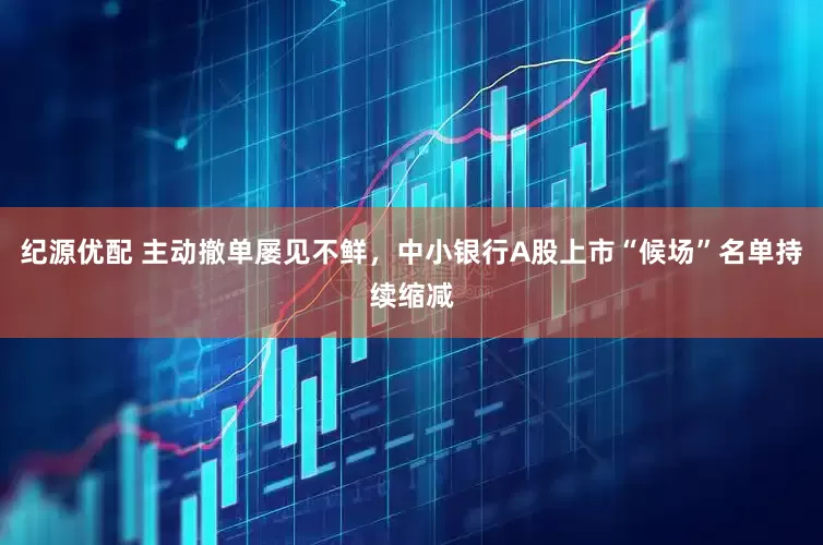 纪源优配 主动撤单屡见不鲜，中小银行A股上市“候场”名单持续缩减