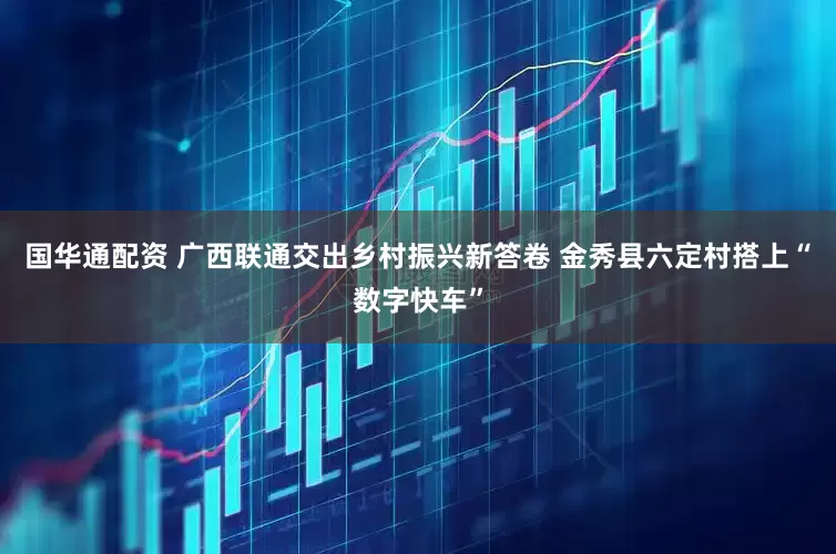 国华通配资 广西联通交出乡村振兴新答卷 金秀县六定村搭上“数字快车”