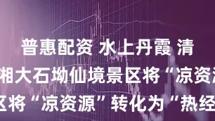 普惠配资 水上丹霞 清凉仙境 临湘大石坳仙境景区将“凉资源”转化为“热经济”