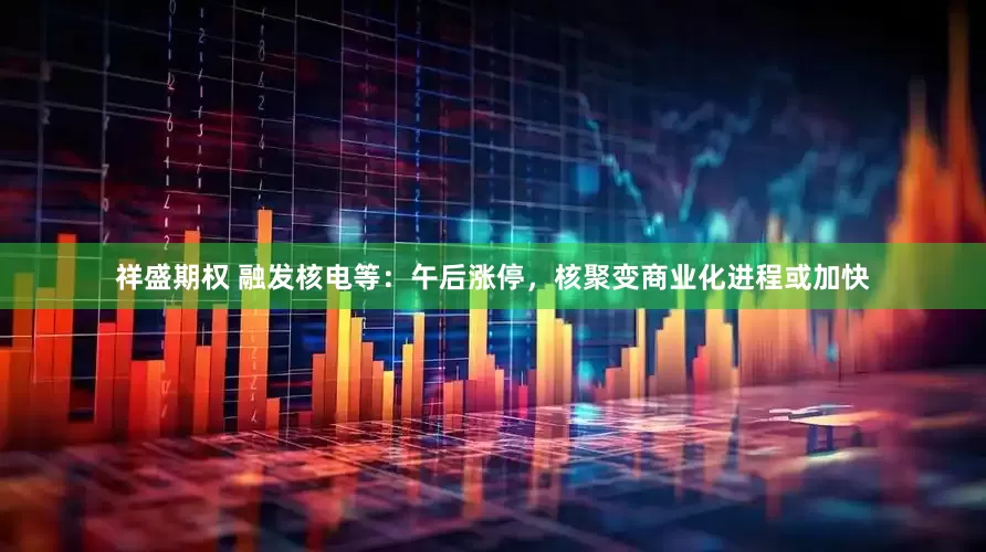 祥盛期权 融发核电等：午后涨停，核聚变商业化进程或加快