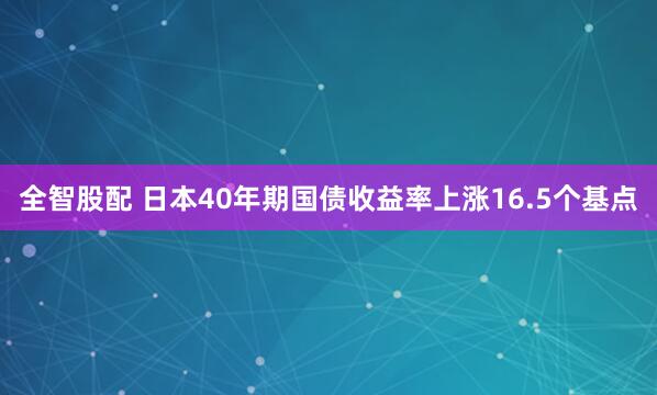全智股配 日本40年期国债收益率上涨16.5个基点