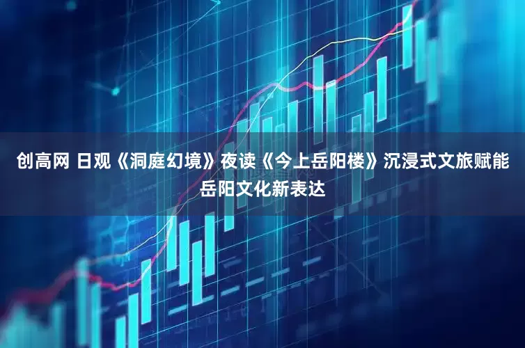 创高网 日观《洞庭幻境》夜读《今上岳阳楼》沉浸式文旅赋能岳阳文化新表达