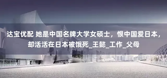 达宝优配 她是中国名牌大学女硕士，恨中国爱日本，却活活在日本被饿死_王懿_工作_父母