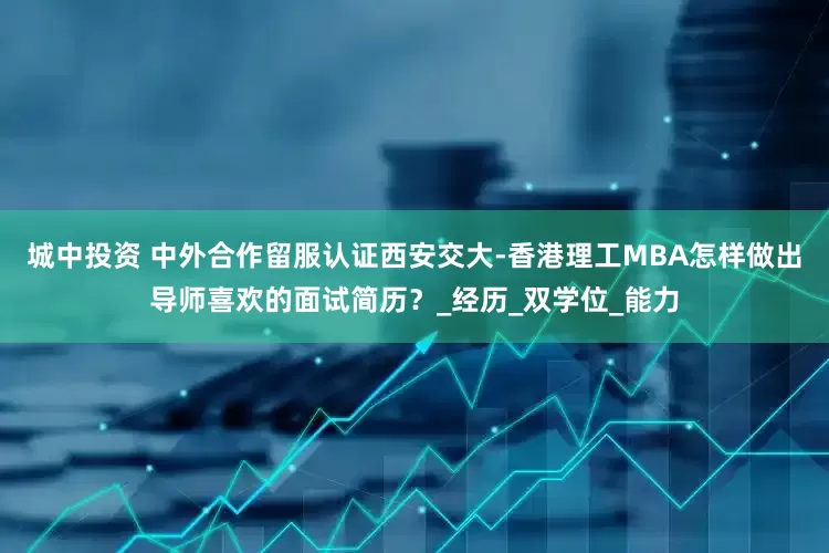 城中投资 中外合作留服认证西安交大-香港理工MBA怎样做出导师喜欢的面试简历？_经历_双学位_能力
