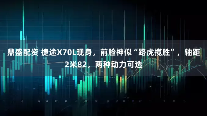 鼎盛配资 捷途X70L现身，前脸神似“路虎揽胜”，轴距2米82，两种动力可选