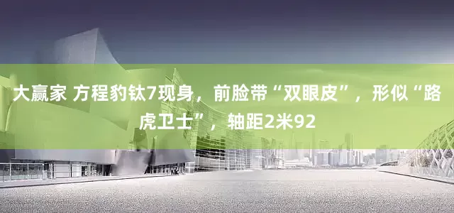 大赢家 方程豹钛7现身，前脸带“双眼皮”，形似“路虎卫士”，轴距2米92