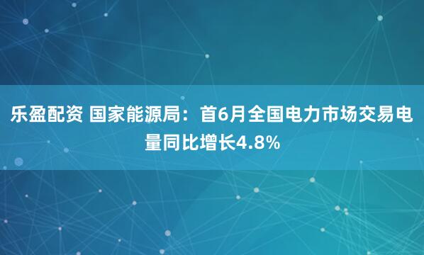 乐盈配资 国家能源局：首6月全国电力市场交易电量同比增长4.8%