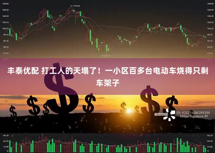 丰泰优配 打工人的天塌了！一小区百多台电动车烧得只剩车架子