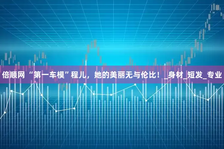 倍顺网 “第一车模”程儿，她的美丽无与伦比！_身材_短发_专业