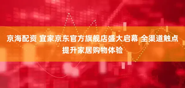 京海配资 宜家京东官方旗舰店盛大启幕 全渠道触点提升家居购物体验