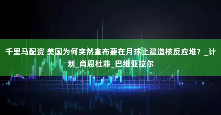 千里马配资 美国为何突然宣布要在月球上建造核反应堆？_计划_肖恩杜菲_巴维亚拉尔