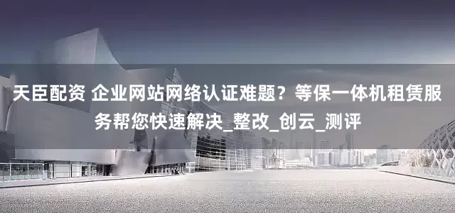 天臣配资 企业网站网络认证难题？等保一体机租赁服务帮您快速解决_整改_创云_测评