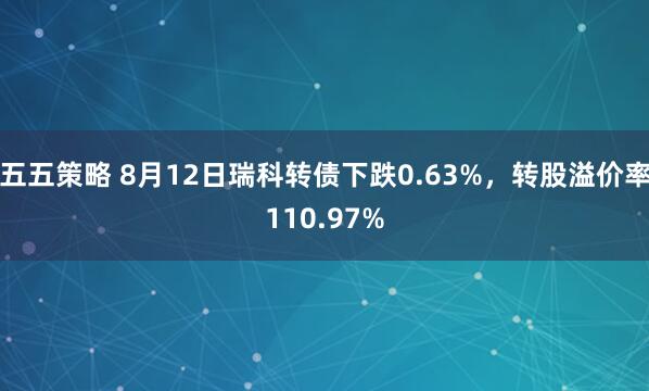 五五策略 8月12日瑞科转债下跌0.63%，转股溢价率110.97%