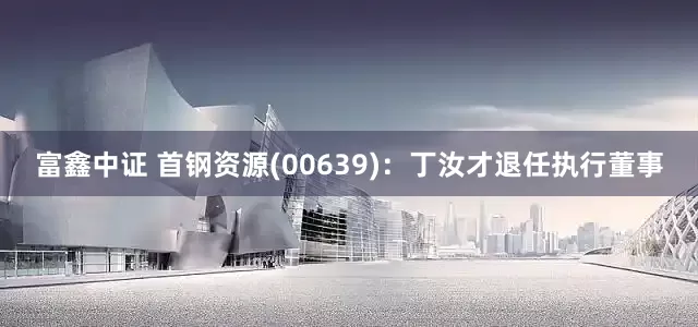 富鑫中证 首钢资源(00639)：丁汝才退任执行董事