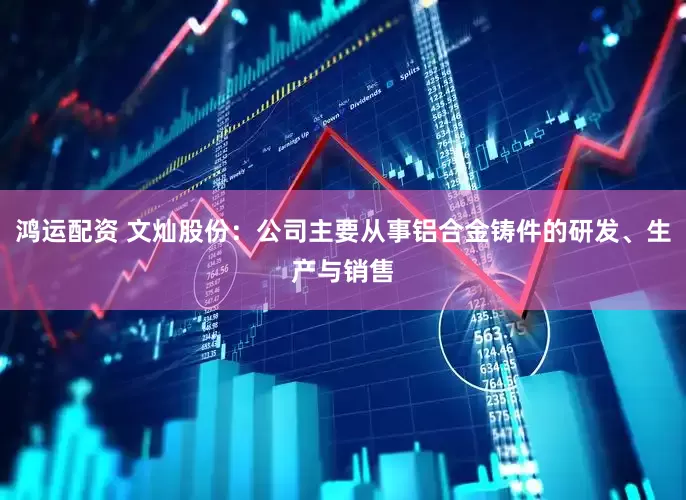 鸿运配资 文灿股份：公司主要从事铝合金铸件的研发、生产与销售