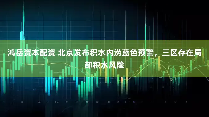 鸿岳资本配资 北京发布积水内涝蓝色预警，三区存在局部积水风险