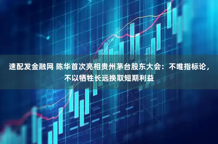 速配发金融网 陈华首次亮相贵州茅台股东大会：不唯指标论，不以牺牲长远换取短期利益