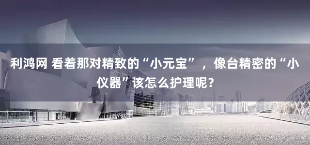 利鸿网 看着那对精致的“小元宝” ，像台精密的“小仪器”该怎么护理呢？