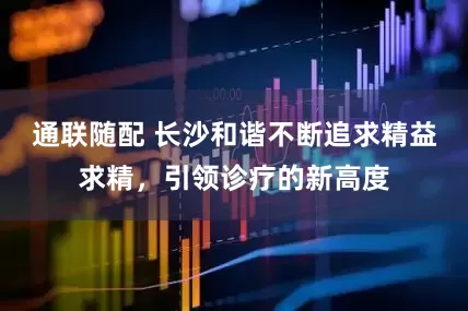 通联随配 长沙和谐不断追求精益求精，引领诊疗的新高度