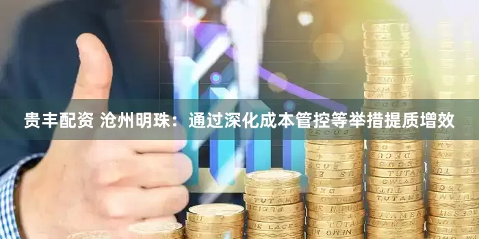 贵丰配资 沧州明珠：通过深化成本管控等举措提质增效