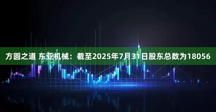 方圆之道 东亚机械：截至2025年7月31日股东总数为18056