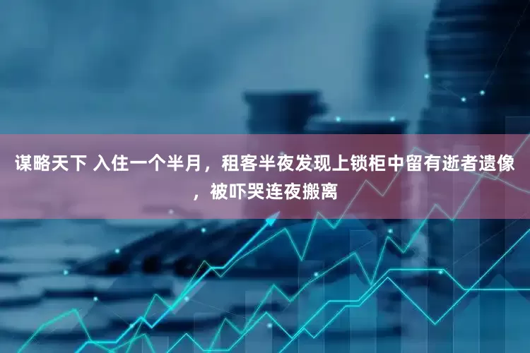 谋略天下 入住一个半月，租客半夜发现上锁柜中留有逝者遗像，被吓哭连夜搬离
